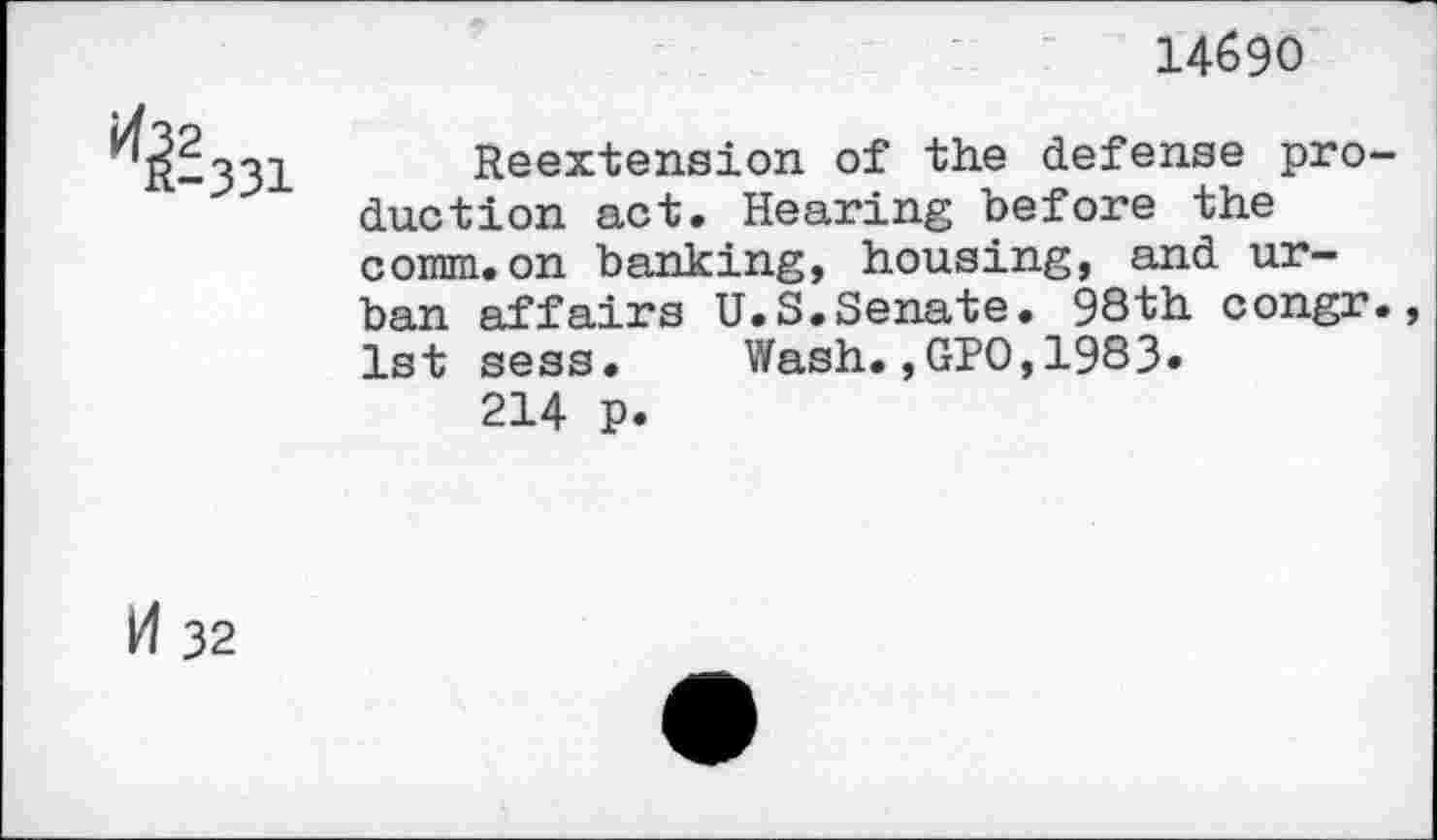 ﻿14690
^-331
Reextension of the defense production act. Hearing before the comm.on banking, housing, and urban affairs U.S.Senate. 98th congr., 1st sess. Wash.,GPO,1983.
214 p.
H 32